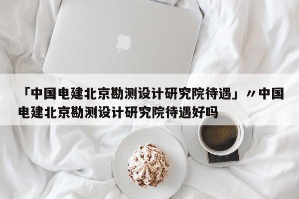 「中国电建北京勘测设计研究院待遇」〃中国电建北京勘测设计研究院待遇好吗