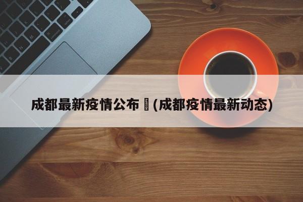 成都最新疫情公布︰(成都疫情最新动态)