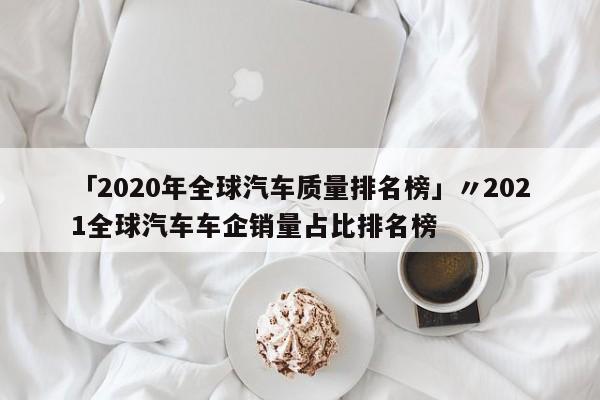 「2020年全球汽车质量排名榜」〃2021全球汽车车企销量占比排名榜
