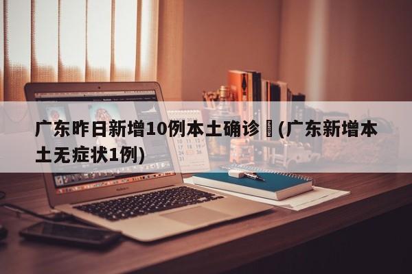 广东昨日新增10例本土确诊︰(广东新增本土无症状1例)