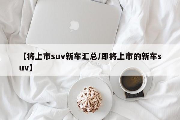 【将上市suv新车汇总/即将上市的新车suv】
