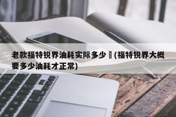 老款福特锐界油耗实际多少︰(福特锐界大概要多少油耗才正常)