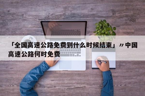 「全国高速公路免费到什么时候结束」〃中国高速公路何时免费