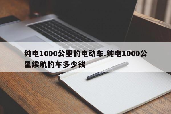 纯电1000公里的电动车.纯电1000公里续航的车多少钱