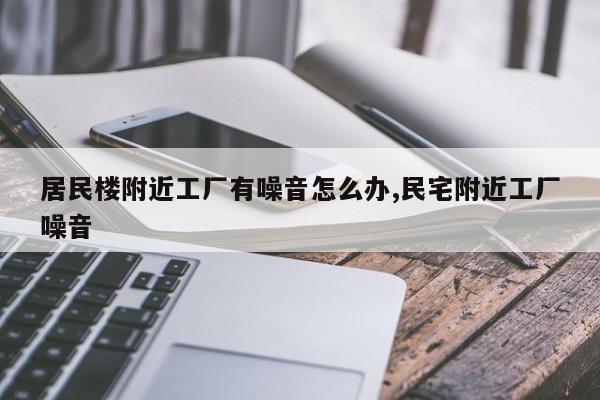 居民楼附近工厂有噪音怎么办,民宅附近工厂噪音