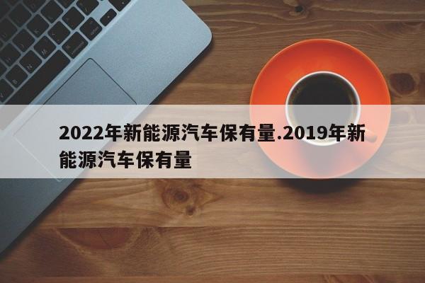 2022年新能源汽车保有量.2019年新能源汽车保有量