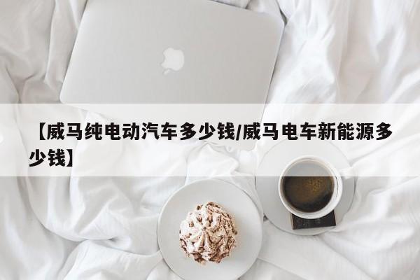 【威马纯电动汽车多少钱/威马电车新能源多少钱】