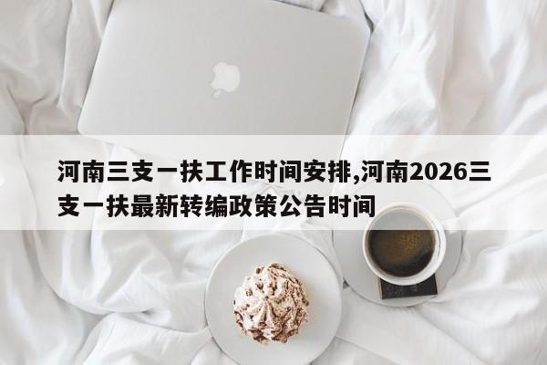 河南三支一扶工作时间安排,河南2026三支一扶最新转编政策公告时间