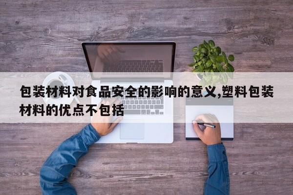 包装材料对食品安全的影响的意义,塑料包装材料的优点不包括