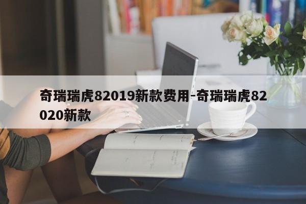 奇瑞瑞虎82019新款费用-奇瑞瑞虎82020新款