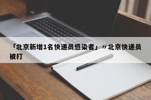 「北京新增1名快递员感染者」〃北京快递员被打