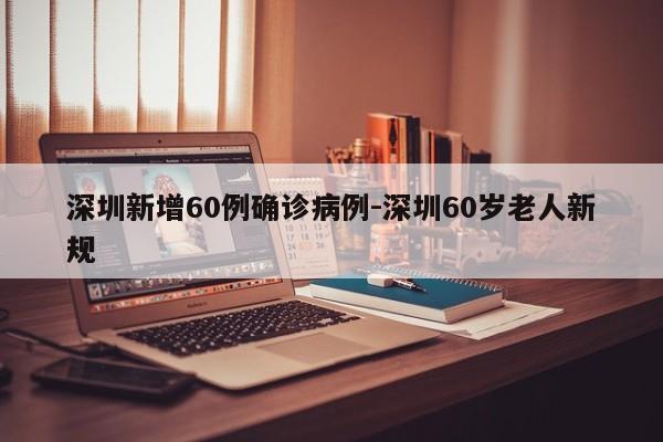 深圳新增60例确诊病例-深圳60岁老人新规
