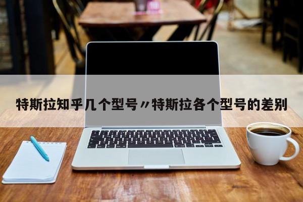 特斯拉知乎几个型号〃特斯拉各个型号的差别