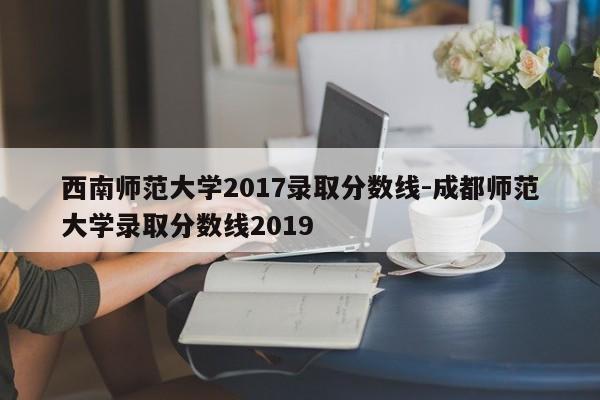 西南师范大学2017录取分数线-成都师范大学录取分数线2019