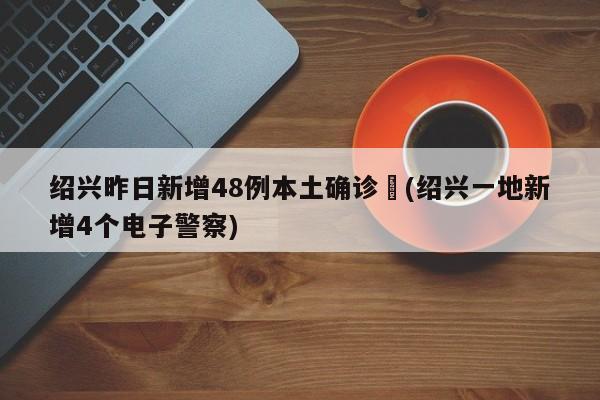 绍兴昨日新增48例本土确诊︰(绍兴一地新增4个电子警察)