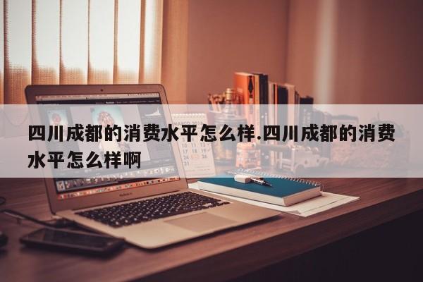 四川成都的消费水平怎么样.四川成都的消费水平怎么样啊