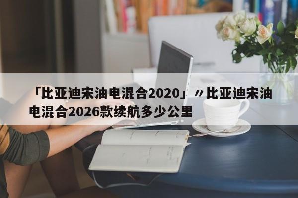 「比亚迪宋油电混合2020」〃比亚迪宋油电混合2026款续航多少公里