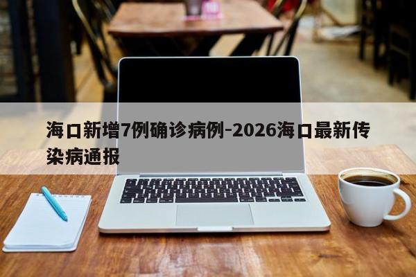 海口新增7例确诊病例-2026海口最新传染病通报