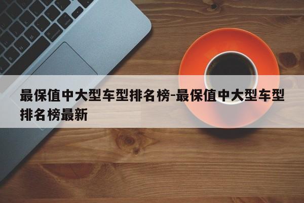 最保值中大型车型排名榜-最保值中大型车型排名榜最新