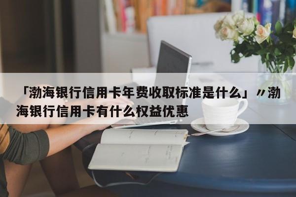 「渤海银行信用卡年费收取标准是什么」〃渤海银行信用卡有什么权益优惠