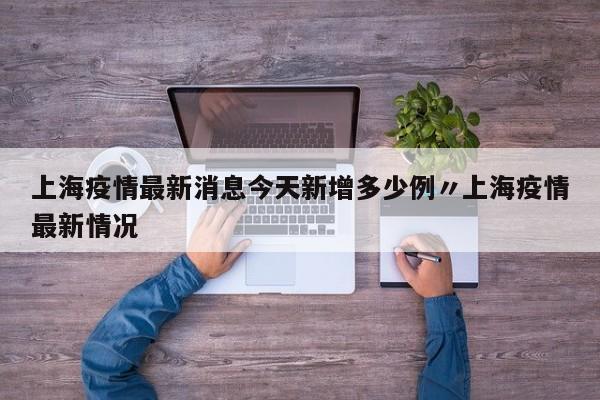 上海疫情最新消息今天新增多少例〃上海疫情最新情况