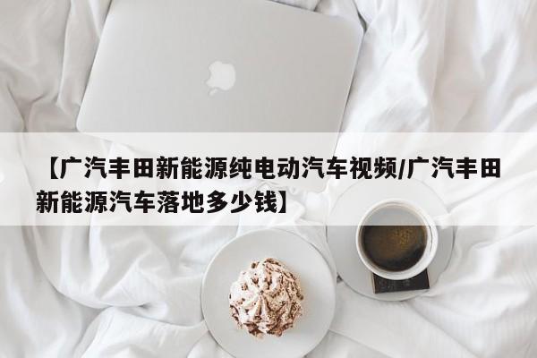 【广汽丰田新能源纯电动汽车视频/广汽丰田新能源汽车落地多少钱】