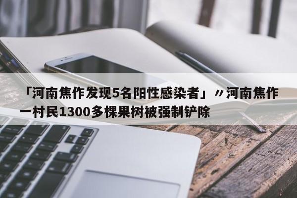 「河南焦作发现5名阳性感染者」〃河南焦作一村民1300多棵果树被强制铲除