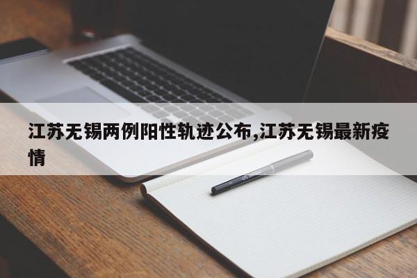江苏无锡两例阳性轨迹公布,江苏无锡最新疫情