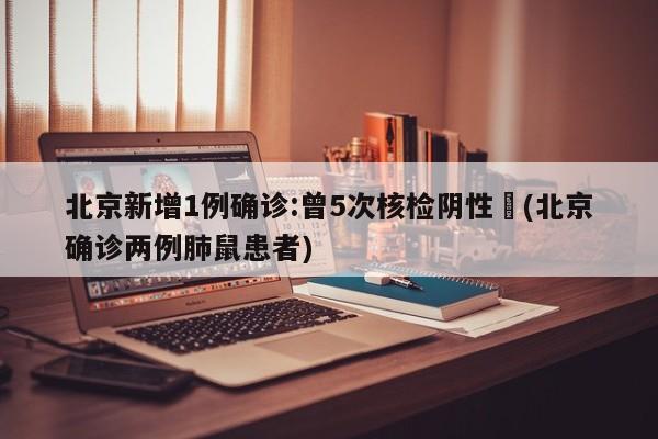 北京新增1例确诊:曾5次核检阴性︰(北京确诊两例肺鼠患者)
