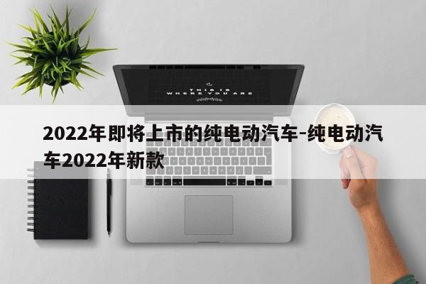 2022年即将上市的纯电动汽车-纯电动汽车2022年新款