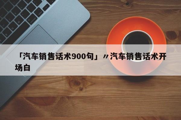 「汽车销售话术900句」〃汽车销售话术开场白
