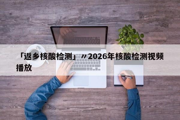 「返乡核酸检测」〃2026年核酸检测视频播放