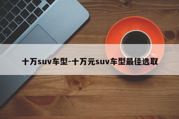 十万suv车型-十万元suv车型最佳选取