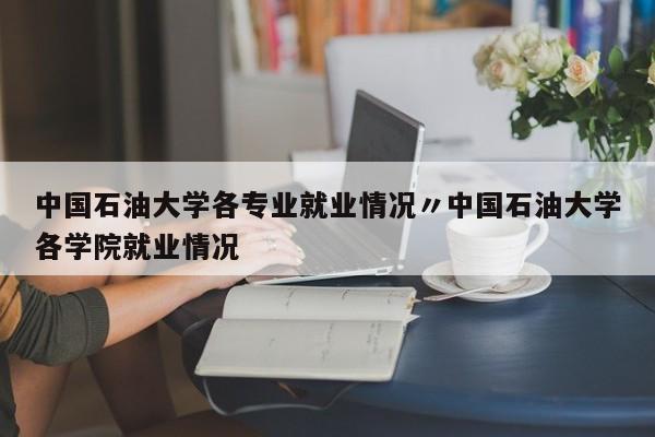 中国石油大学各专业就业情况〃中国石油大学各学院就业情况