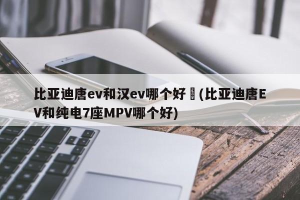 比亚迪唐ev和汉ev哪个好︰(比亚迪唐EV和纯电7座MPV哪个好)