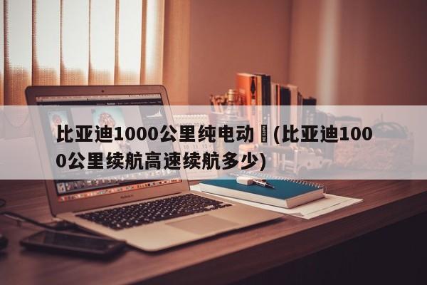 比亚迪1000公里纯电动︰(比亚迪1000公里续航高速续航多少)