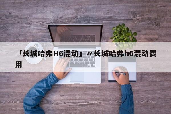 「长城哈弗H6混动」〃长城哈弗h6混动费用