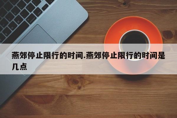 燕郊停止限行的时间.燕郊停止限行的时间是几点