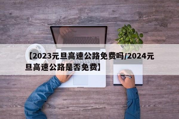 【2023元旦高速公路免费吗/2024元旦高速公路是否免费】