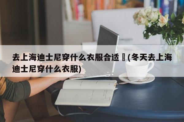 去上海迪士尼穿什么衣服合适︰(冬天去上海迪士尼穿什么衣服)