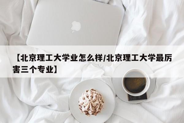 【北京理工大学业怎么样/北京理工大学最厉害三个专业】