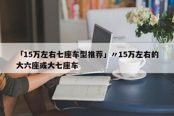 「15万左右七座车型推荐」〃15万左右的大六座或大七座车