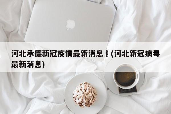 河北承德新冠疫情最新消息︰(河北新冠病毒最新消息)