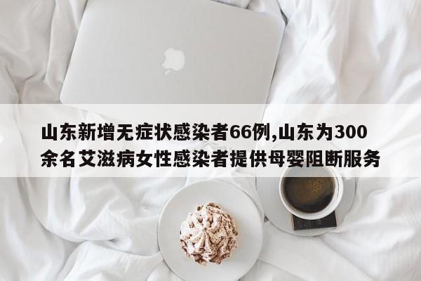 山东新增无症状感染者66例,山东为300余名艾滋病女性感染者提供母婴阻断服务