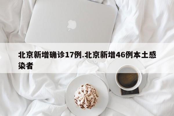 北京新增确诊17例.北京新增46例本土感染者