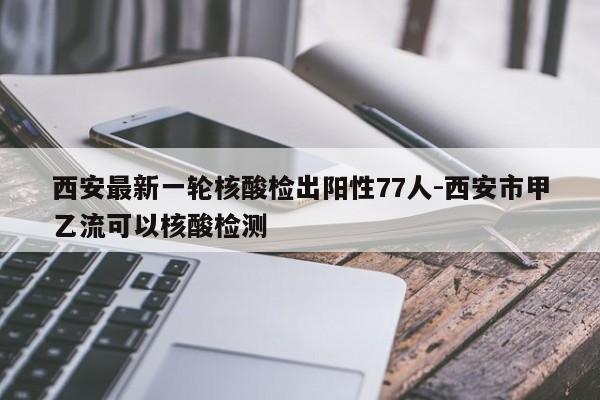西安最新一轮核酸检出阳性77人-西安市甲乙流可以核酸检测