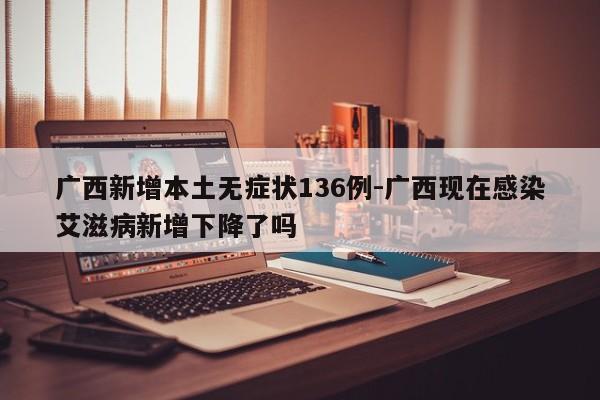 广西新增本土无症状136例-广西现在感染艾滋病新增下降了吗