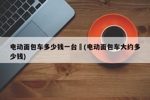 电动面包车多少钱一台︰(电动面包车大约多少钱)