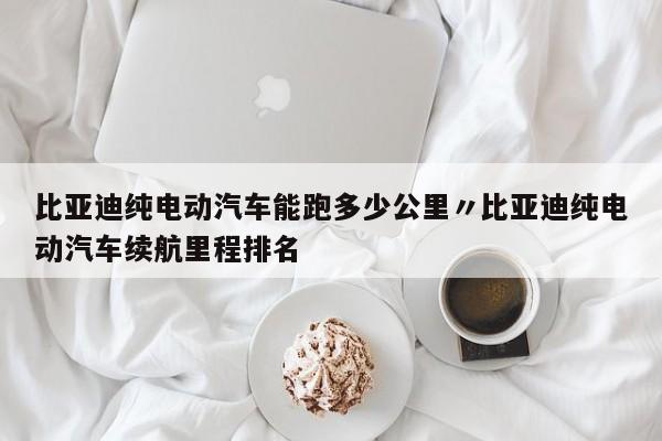 比亚迪纯电动汽车能跑多少公里〃比亚迪纯电动汽车续航里程排名