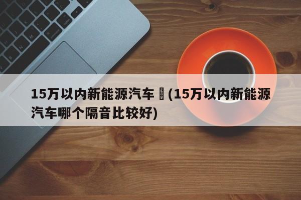 15万以内新能源汽车︰(15万以内新能源汽车哪个隔音比较好)